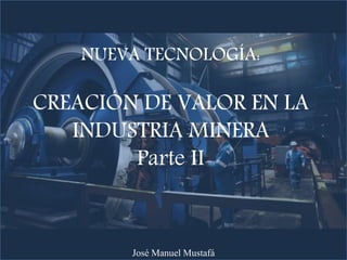 NUEVA TECNOLOGÍA:
CREACIÓN DE VALOR EN LA
INDUSTRIA MINERA
Parte II
José Manuel Mustafá
 