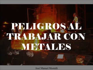 PELIGROS AL
TRABAJAR CON
METALES
José Manuel Mustafá
 
