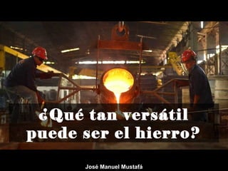 ¿Qué tan versátil
puede ser el hierro?
José Manuel Mustafá
 