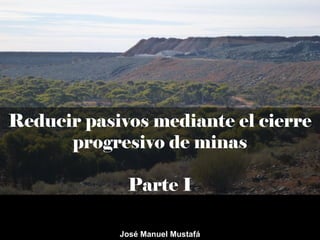 Reducir pasivos mediante el cierre
progresivo de minas
Parte I
José Manuel Mustafá
 
