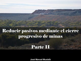 Reducir pasivos mediante el cierre
progresivo de minas
Parte II
José Manuel Mustafá
 