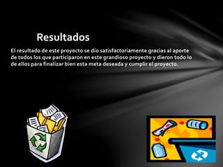 Resultados 
El resultado de este proyecto se dio satisfactoriamente gracias al aporte 
de todos los que participaron en este grandioso proyecto y dieron todo lo 
de ellos para finalizar bien esta meta deseada y cumplir el proyecto. 
 