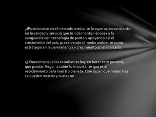 3)Posicionarse en el mercado mediante la superación constante 
en la calidad y servicio que brinda manteniéndose a la 
vanguardia con tecnología de punta y apoyando así el 
crecimiento del país, preservando al medio ambiente como 
estrategia en la permanencia y crecimiento en el mercado. 
4) Queremos que los estudiantes logren hacer este proceso, 
que puedan llegar a saber lo importante que es el 
reciclamiento para nuestro planeta. Que sepan que materiales 
se pueden reciclar y cuales no 
 