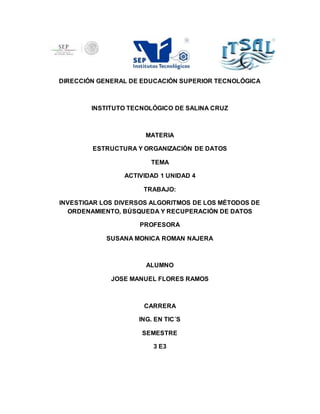 DIRECCIÓN GENERAL DE EDUCACIÓN SUPERIOR TECNOLÓGICA 
INSTITUTO TECNOLÓGICO DE SALINA CRUZ 
MATERIA 
ESTRUCTURA Y ORGANIZACIÓN DE DATOS 
TEMA 
ACTIVIDAD 1 UNIDAD 4 
TRABAJO: 
INVESTIGAR LOS DIVERSOS ALGORITMOS DE LOS MÉTODOS DE 
ORDENAMIENTO, BÚSQUEDA Y RECUPERACIÓN DE DATOS 
PROFESORA 
SUSANA MONICA ROMAN NAJERA 
ALUMNO 
JOSE MANUEL FLORES RAMOS 
CARRERA 
ING. EN TIC´S 
SEMESTRE 
3 E3 
 