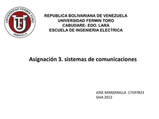 REPUBLICA BOLIVARIANA DE VENEZUELA
          UNIVERSIDAD FERMIN TORO
            CABUDARE- EDO. LARA
       ESCUELA DE INGENIERIA ELECTRICA




Asignación 3. sistemas de comunicaciones




                          JOSE MANZANILLA 17597823
                          SAIA 2012
 