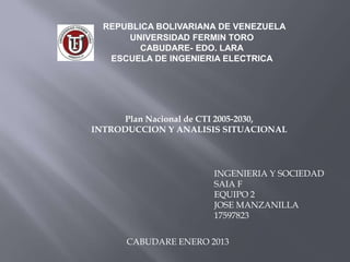 REPUBLICA BOLIVARIANA DE VENEZUELA
      UNIVERSIDAD FERMIN TORO
         CABUDARE- EDO. LARA
   ESCUELA DE INGENIERIA ELECTRICA




      Plan Nacional de CTI 2005-2030,
INTRODUCCION Y ANALISIS SITUACIONAL




                       INGENIERIA Y SOCIEDAD
                       SAIA F
                       EQUIPO 2
                       JOSE MANZANILLA
                       17597823


      CABUDARE ENERO 2013
 