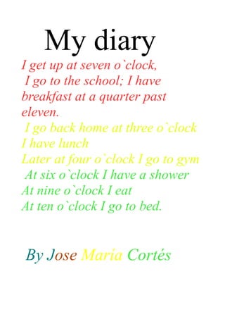 My diary
I get up at seven o`clock,
 I go to the school; I have
breakfast at a quarter past
eleven.
 I go back home at three o`clock
I have lunch
Later at four o`clock I go to gym
 At six o`clock I have a shower
At nine o`clock I eat
At ten o`clock I go to bed.


By Jose María Cortés
 