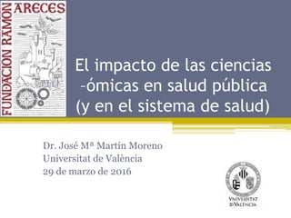 El impacto de las ciencias
–ómicas en salud pública
(y en el sistema de salud)
Dr. José Mª Martín Moreno
Universitat de València
29 de marzo de 2016
 