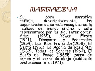 Narrativa
   Su            obra            narrativa
    refleja,     descriptivamente,      las
    experiencias de su vida recogidas de la
    realidad del mundo andino, y está
    representada por las siguientes obras:
    Agua     (1935),      Yawar      Fiesta
    (1941),   Diamante     y    Pedernales
    (1954), Los Ríos Profundos(1958), El
    Sexto (1961), La Agonia de Rasu Ñiti
    (1962), Todas las Sangres (1964), El
    Sueño del Pongo (1965El zorro de
    arriba y el zorro de abajo (publicado
    póstumamente en 1971).
 