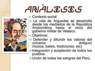 Análisis
 Contexto  social
 La vida   de Arguedas se desarrolla
  desde los mediados de la República
  Aristocrática hasta el inicio del
  gobierno militar de Velasco.
 Objetivos:
 Defender y difundir los valores del
  universo                       antiguo(
  música, bailes, tradiciones, etc)
 Integración y aceptación de todos los
  pueblos.
 Unión de todas las sangres del Perú.
 