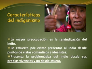 Características
del indigenismo
La mayor preocupación es la reivindicación del
indio.
Se esfuerza por evitar presentar al indio desde
puntos de vistas románticos e idealistas.
Presenta la problemática del indio desde sus
propias vivencias y no desde afuera.
 