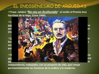 EL INDIGENISMO DE ARGUEDAS
Frase celebre “No soy un Aculturado” al recibir el Premio Inca
Garcilazo de la Vega, (Lima 1968).
La comunidad campesina o comunidad de indios no es una
organización social estática o que vive de simbolismos de añoranza, sino
que por el contrario los comuneros o indios tienen una idea de progreso
(modernidad) consciente o inconscientemente.
Debemos quitarnos esos estereotipos, porque la comunidad también
busca el progreso no solo en la carretera sino en la construcción de sus
escuelas, postas, puentes y sobre todo en la educación de sus hijos
porque buscan que deben ser diferentes y no iguales a ellos.
Busca la relación entre los campesinos y los citadinos apuntando hacia
una unidad mestiza. Este Mestizo tienen otra característica en José María
no es el sumiso, dependiente, triste o melancólico sino por el contrario
independiente, trabajador, con un proyecto de vida, que rompe
permanentemente las fronteras de lo andino y lo moderno.
 
