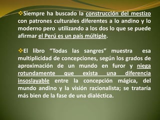 Siempre ha buscado la construcción del mestizo
con patrones culturales diferentes a lo andino y lo
moderno pero utilizando a los dos lo que se puede
afirmar el Perú es un país múltiple.
El libro “Todas las sangres” muestra esa
multiplicidad de concepciones, según los grados de
aproximación de un mundo en furor y niega
rotundamente que exista una diferencia
insoslayable entre la concepción mágica, del
mundo andino y la visión racionalista; se trataría
más bien de la fase de una dialéctica.
 