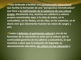 Esta dedicado a facilitar una comunicación intercultural
que facilite la formación de una “perspectiva reivindicadora”
que lleve a la reafirmación de la existencia de una cultura
propia, éticamente rica, mestiza con sabiduría y valores
propios encontrados aquí, a la vista de todos, en la
costumbres, en las fiestas, en los ritos, en las creencias, en el
diario vivir que claramente muestra las raíces de sangre y
piel,
Invita a defender el patrimonio cultural ( una de las
funciones de la educación es velar por la cultura, por la
continuidad genérica de los saberes y costumbres, lo que
incentiva a decir que la invitación de Arguedas es
absolutamente educativa, sin cultura no hay educación.).
 