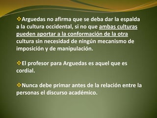 Arguedas no afirma que se deba dar la espalda
a la cultura occidental, si no que ambas culturas
pueden aportar a la conformación de la otra
cultura sin necesidad de ningún mecanismo de
imposición y de manipulación.
El profesor para Arguedas es aquel que es
cordial.
Nunca debe primar antes de la relación entre la
personas el discurso académico.
 