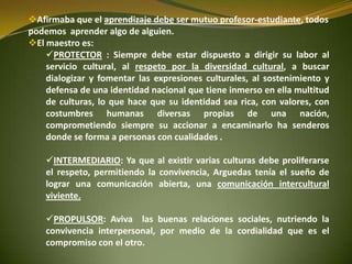Afirmaba que el aprendizaje debe ser mutuo profesor-estudiante, todos
podemos aprender algo de alguien.
El maestro es:
PROTECTOR : Siempre debe estar dispuesto a dirigir su labor al
servicio cultural, al respeto por la diversidad cultural, a buscar
dialogizar y fomentar las expresiones culturales, al sostenimiento y
defensa de una identidad nacional que tiene inmerso en ella multitud
de culturas, lo que hace que su identidad sea rica, con valores, con
costumbres humanas diversas propias de una nación,
comprometiendo siempre su accionar a encaminarlo ha senderos
donde se forma a personas con cualidades .
INTERMEDIARIO: Ya que al existir varias culturas debe proliferarse
el respeto, permitiendo la convivencia, Arguedas tenía el sueño de
lograr una comunicación abierta, una comunicación intercultural
viviente.
PROPULSOR: Aviva las buenas relaciones sociales, nutriendo la
convivencia interpersonal, por medio de la cordialidad que es el
compromiso con el otro.
 