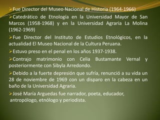 Fue Director del Museo Nacional de Historia (1964-1966)
Catedrático de Etnología en la Universidad Mayor de San
Marcos (1958-1968) y en la Universidad Agraria La Molina
(1962-1969)
Fue Director del Instituto de Estudios Etnológicos, en la
actualidad El Museo Nacional de la Cultura Peruana.
Estuvo preso en el penal en los años 1937-1938.
Contrajo matrimonio con Celia Bustamante Vernal y
posteriormente con Sibyla Arredondo.
Debido a la fuerte depresión que sufría, renunció a su vida un
28 de noviembre de 1969 con un disparo en la cabeza en un
baño de la Universidad Agraria.
José María Arguedas fue narrador, poeta, educador,
antropólogo, etnólogo y periodista.
 