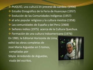  PUQUIO, una cultura en proceso de cambio. (1956)
 Estudio Etnográfico de la Feria de Huancayo (1957)
 Evolución de las Comunidades Indígenas (1957)
 el arte popular religioso y la cultura mestiza (1958)
 Las comunidades de España y del Perú (1968)
 Señores indios (1975) acerca de la Cultura Quechua.
 Formación de una cultura Indoamericana (1976)
En 1983, la Editorial Horizonte de Lima,
editó las obras completas de
José María Arguedas en 5 tomos,
compiladas por
Sibyla Arredondo de Arguedas,
viuda del escritos.
 