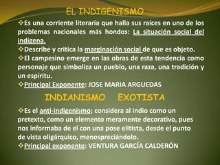 Es una corriente literaria que halla sus raíces en uno de los
problemas nacionales más hondos: La situación social del
indígena.
Describe y critica la marginación social de que es objeto.
El campesino emerge en las obras de esta tendencia como
personaje que simboliza un pueblo, una raza, una tradición y
un espíritu.
Principal Exponente: JOSE MARIA ARGUEDAS
EL INDIGENISMO
Es el anti-indigenismo; considera al indio como un
pretexto, como un elemento meramente decorativo, pues
nos informaba de el con una pose elitista, desde el punto
de vista oligárquico, menospreciándolo.
Principal exponente: VENTURA GARCÍA CALDERÓN
INDIANISMO EXOTISTA
 