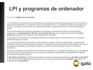 LPI y programas de ordenador
Artículo 96. Objeto de la protección.
1. A los efectos de la presente Ley se entenderá por programa de ordenador toda secuencia de instrucciones o
indicaciones destinadas a ser utilizadas, directa o indirectamente, en un sistema informático para realizar una
función o una tarea o para obtener un resultado determinado, cualquiera que fuere su forma de expresión y
fijación.
A los mismos efectos, la expresión programas de ordenador comprenderá también su documentación
preparatoria. La documentación técnica y los manuales de uso de un programa gozarán de la misma
protección que este Título dispensa a los programas de ordenador.
2. El programa de ordenador será protegido únicamente si fuese original, en el sentido de ser una creación
intelectual propia de su autor.
3. La protección prevista en la presente Ley se aplicará a cualquier forma de expresión de un programa de
ordenador. Asimismo, esta protección se extiende a cualesquiera versiones sucesivas del programa así como a
los programas derivados, salvo aquellas creadas con el fin de ocasionar efectos nocivos a un sistema
informático.
Cuando los programas de ordenador formen parte de una patente o un modelo de utilidad gozarán, sin perjuicio
de lo dispuesto en la presente Ley, de la protección que pudiera corresponderles por aplicación del régimen
jurídico de la propiedad industrial.
4. No estarán protegidos mediante los derechos de autor con arreglo a la presente Ley las ideas y principios
en los que se basan cualquiera de los elementos de un programa de ordenador incluidos los que sirven de
fundamento a sus interfaces.
 