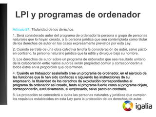 LPI y programas de ordenador
Artículo 97. Titularidad de los derechos.
1. Será considerado autor del programa de ordenador la persona o grupo de personas
naturales que lo hayan creado, o la persona jurídica que sea contemplada como titular
de los derechos de autor en los casos expresamente previstos por esta Ley.
2. Cuando se trate de una obra colectiva tendrá la consideración de autor, salvo pacto
en contrario, la persona natural o jurídica que la edite y divulgue bajo su nombre.
3. Los derechos de autor sobre un programa de ordenador que sea resultado unitario
de la colaboración entre varios autores serán propiedad común y corresponderán a
todos éstos en la proporción que determinen.
4. Cuando un trabajador asalariado cree un programa de ordenador, en el ejercicio deCuando un trabajador asalariado cree un programa de ordenador, en el ejercicio de
las funciones que le han sido confiadas o siguiendo las instrucciones de sulas funciones que le han sido confiadas o siguiendo las instrucciones de su
empresario, la titularidad de los derechos de explotación correspondientes alempresario, la titularidad de los derechos de explotación correspondientes al
programa de ordenador así creado, tanto el programa fuente como el programa objeto,programa de ordenador así creado, tanto el programa fuente como el programa objeto,
corresponderán, exclusivamente, al empresario, salvo pacto en contrario.corresponderán, exclusivamente, al empresario, salvo pacto en contrario.
5. La protección se concederá a todas las personas naturales y jurídicas que cumplan
los requisitos establecidos en esta Ley para la protección de los derechos de autor.
 