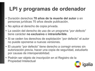 LPI y programas de ordenador
● Duración derechos 70 años de la muerte del autor o en
personas jurídicas 70 años desde publicación.
● No aplica el derecho de copia privada.
● La cesión del derecho de uso de un programa “por defecto”
tiene carácter no exclusivo e intransferible.
● Si se ceden los derechos de explotación “por defecto” el autor
no puede oponerse a nuevas versiones.
● El usuario “por defecto” tiene derecho a corregir errores sin
autorización previa, hacer una copia de seguridad, estudiarlo
por causas de interoperabilidad.
● Podrán ser objeto de inscripción en el Registro de la
Propiedad Intelectual
 