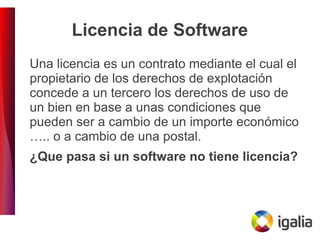 Licencia de Software
Una licencia es un contrato mediante el cual el
propietario de los derechos de explotación
concede a un tercero los derechos de uso de
un bien en base a unas condiciones que
pueden ser a cambio de un importe económico
….. o a cambio de una postal.
¿Que pasa si un software no tiene licencia?
 