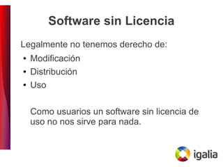 Software sin Licencia
Legalmente no tenemos derecho de:
● Modificación
● Distribución
● Uso
Como usuarios un software sin licencia de
uso no nos sirve para nada.
 