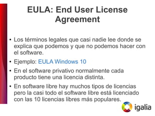 EULA: End User License
Agreement
● Los términos legales que casi nadie lee donde se
explica que podemos y que no podemos hacer con
el software.
● Ejemplo: EULA Windows 10
● En el software privativo normalmente cada
producto tiene una licencia distinta.
● En software libre hay muchos tipos de licencias
pero la casi todo el software libre está licenciado
con las 10 licencias libres más populares.
 