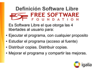 Definición Software Libre
Es Software Libre el que otorga las 4
libertades al usuario para:
● Ejecutar el programa, con cualquier proposito
● Estudiar el programa (acceso al fuente)
● Distribuir copias. Distribuir copias.
● Mejorar el programa y compartir las mejoras.
 