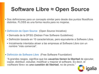 Software Libre ≈ Open Source
● Dos definiciones para un concepto similar pero desde dos puntos filosóficos
distintos. FLOSS es una forma neutra para no mojarse.
● Definición de Open Source (Open Source Iniciative)
● Derivada de la DFSG (Debian Free Software Guidelines)
● Definición basada en 10 características, pero equivalente a Software Libre.
● Inicialmente intentaba atraer a las empresas al Software Libre con un
nombre “más comercial”.
● Definición de Software Libre (Free Software Foundation)
“A grandes rasgos, significa que los usuarios tienen la libertad de ejecutar,
copiar, distribuir, estudiar, modificar y mejorar el software. Es decir, el
«software libre» es una cuestión de libertad, no de precio.”
 