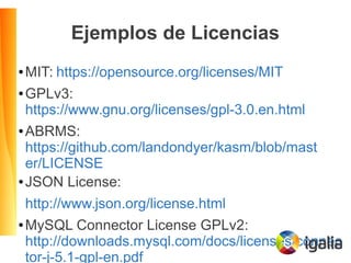 Ejemplos de Licencias
● MIT: https://opensource.org/licenses/MIT
● GPLv3:
https://www.gnu.org/licenses/gpl-3.0.en.html
● ABRMS:
https://github.com/landondyer/kasm/blob/mast
er/LICENSE
● JSON License:
http://www.json.org/license.html
● MySQL Connector License GPLv2:
http://downloads.mysql.com/docs/licenses/connec
tor-j-5.1-gpl-en.pdf
 