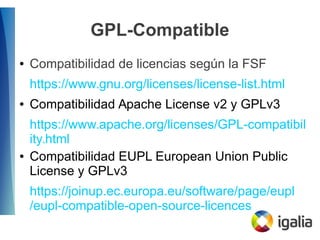 GPL-Compatible
● Compatibilidad de licencias según la FSF
https://www.gnu.org/licenses/license-list.html
● Compatibilidad Apache License v2 y GPLv3
https://www.apache.org/licenses/GPL-compatibil
ity.html
● Compatibilidad EUPL European Union Public
License y GPLv3
https://joinup.ec.europa.eu/software/page/eupl
/eupl-compatible-open-source-licences
 