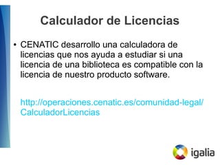 Calculador de Licencias
● CENATIC desarrollo una calculadora de
licencias que nos ayuda a estudiar si una
licencia de una biblioteca es compatible con la
licencia de nuestro producto software.
http://operaciones.cenatic.es/comunidad-legal/
CalculadorLicencias
 