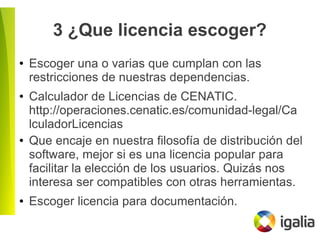 3 ¿Que licencia escoger?
● Escoger una o varias que cumplan con las
restricciones de nuestras dependencias.
● Calculador de Licencias de CENATIC.
http://operaciones.cenatic.es/comunidad-legal/Ca
lculadorLicencias
● Que encaje en nuestra filosofía de distribución del
software, mejor si es una licencia popular para
facilitar la elección de los usuarios. Quizás nos
interesa ser compatibles con otras herramientas.
● Escoger licencia para documentación.
 