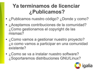 Ya terminamos de licenciar
¿Publicamos?
● ¿Publicamos nuestro código? ¿Donde y como?
● ¿Aceptamos contribuciones de la comunidad?
¿Como gestionamos el copyright de las
mismas?
● ¿Como vamos a gestionar nuestro proyecto?
¿o como vamos a participar en una comunidad
existente?
● ¿Como se va a instalar nuestro software?
¿Soportaremos distribuciones GNU/Linux?
 