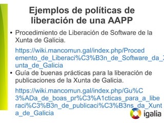 Ejemplos de políticas de
liberación de una AAPP
● Procedimiento de Liberación de Software de la
Xunta de Galicia.
https://wiki.mancomun.gal/index.php/Proced
emento_de_Liberaci%C3%B3n_de_Software_da_X
unta_de_Galicia
● Guía de buenas prácticas para la liberación de
publicaciones de la Xunta de Galicia.
https://wiki.mancomun.gal/index.php/Gu%C
3%ADa_de_boas_pr%C3%A1cticas_para_a_libe
raci%C3%B3n_de_publicaci%C3%B3ns_da_Xunt
a_de_Galicia
 