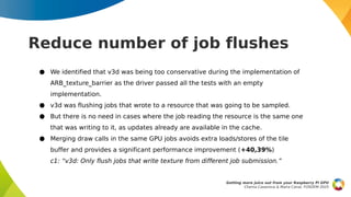 Reduce number of job flushes
● We identified that v3d was being too conservative during the implementation of
ARB_texture_barrier as the driver passed all the tests with an empty
implementation.
● v3d was flushing jobs that wrote to a resource that was going to be sampled.
● But there is no need in cases where the job reading the resource is the same one
that was writing to it, as updates already are available in the cache.
● Merging draw calls in the same GPU jobs avoids extra loads/stores of the tile
buffer and provides a significant performance improvement (+40,39%)
c1: “v3d: Only flush jobs that write texture from different job submission.”
Getting more juice out from your Raspberry Pi GPU
Chema Casanova & Maíra Canal, FOSDEM 2025
 