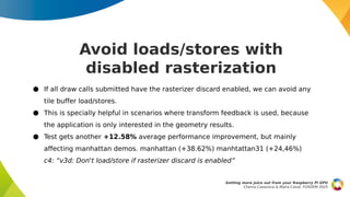 Avoid loads/stores with
disabled rasterization
● If all draw calls submitted have the rasterizer discard enabled, we can avoid any
tile buffer load/stores.
● This is specially helpful in scenarios where transform feedback is used, because
the application is only interested in the geometry results.
● Test gets another +12.58% average performance improvement, but mainly
affecting manhattan demos. manhattan (+38.62%) manhtattan31 (+24,46%)
c4: “v3d: Don't load/store if rasterizer discard is enabled”
Getting more juice out from your Raspberry Pi GPU
Chema Casanova & Maíra Canal, FOSDEM 2025
 