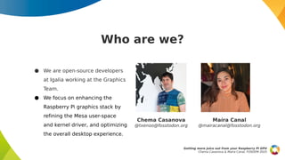 Who are we?
Getting more juice out from your Raspberry Pi GPU
Chema Casanova & Maíra Canal, FOSDEM 2025
● We are open-source developers
at Igalia working at the Graphics
Team.
● We focus on enhancing the
Raspberry Pi graphics stack by
refining the Mesa user-space
and kernel driver, and optimizing
the overall desktop experience.
Maíra Canal
@mairacanal@fosstodon.org
Chema Casanova
@txenoo@fosstodon.org
 
