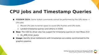 CPU jobs and Timestamp Queries
● FOSDEM 2024: Some Vulkan commands cannot be performed by the GPU alone →
CPU jobs
○ Moved CPU jobs to kernel space to avoid GPU flushes and CPU stalls.
○ Landed timestamp queries (and others) in V3DV.
● Now: The V3D GL driver also has support for timestamp queries on next Mesa 25.0
○ GL_ARB_timer_query
● Usage: Identify driver bottlenecks with timestamps accurately synchronized to the
graphics pipeline.
Getting more juice out from your Raspberry Pi GPU
Chema Casanova & Maíra Canal, FOSDEM 2025
 