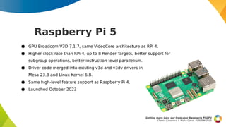Raspberry Pi 5
Getting more juice out from your Raspberry Pi GPU
Chema Casanova & Maíra Canal, FOSDEM 2025
● GPU Broadcom V3D 7.1.7, same VideoCore architecture as RPi 4.
● Higher clock rate than RPi 4, up to 8 Render Targets, better support for
subgroup operations, better instruction-level parallelism.
● Driver code merged into existing v3d and v3dv drivers in
Mesa 23.3 and Linux Kernel 6.8.
● Same high-level feature support as Raspberry Pi 4.
● Launched October 2023
 