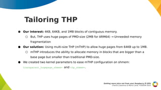 Tailoring THP
● Our interest: 4KB, 64KB, and 1MB blocks of contiguous memory.
○ But, THP uses huge pages of PMD-size (2MB for ARM64) Unneeded memory
→
fragmentation
● Our solution: Using multi-size THP (mTHP) to allow huge pages from 64KB up to 1MB.
○ mTHP introduces the ability to allocate memory in blocks that are bigger than a
base page but smaller than traditional PMD-size.
● We created two kernel parameters to ease mTHP configuration on shmem:
transparent_hugepage_shmem= and thp_shmem=.
Getting more juice out from your Raspberry Pi GPU
Chema Casanova & Maíra Canal, FOSDEM 2025
 