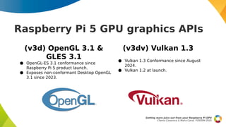 (v3d) OpenGL 3.1 &
GLES 3.1
● OpenGL-ES 3.1 conformance since
Raspberry Pi 5 product launch.
● Exposes non-conformant Desktop OpenGL
3.1 since 2023.
(v3dv) Vulkan 1.3
● Vulkan 1.3 Conformance since August
2024.
● Vulkan 1.2 at launch.
Raspberry Pi 5 GPU graphics APIs
Getting more juice out from your Raspberry Pi GPU
Chema Casanova & Maíra Canal, FOSDEM 2025
 