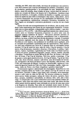 -nascido; em 1845, mais uma criada, um moço de cavalariça e um cocheiro;
e em 1853 contava com o serviço permanente de cocheiro, trintanário, moço
de cavalariça, guarda-portão e, na actividade da casa, despenseiro, cozi-
nheiro, moço de cozinha, duas criadas de lavar, outras duas de costurar e
ainda um «creado de Mesa e do Quarto de S. Excelência». Assíduos eram
ainda um barbeiro, o cirurgião, o médico da família e o capelão, que rezava
missa na capela da casa todos os domingos e dias santos. Além destes , havia
o recurso temporário aos serviços de um catalogador de bibliotecas, lava-
deiras, engomadeiras, cabeleireiras, relojoeiro, correeiros, ferradores, etc.
Nas viagens ao estrangeiro contratava geralmente o serviço de um criado
inglês.
Apesar de todo este acompanhamento de servidores, não se pode consi-
derar como espaventosa esta faceta da sua organização doméstica. Compa-
rado com os custos globais, o despendido com a rubrica criados —que osci-
lava entre os 5 % e os 9% — não diferia significativamente dos valores encon-
trados para as famílias burguesas francesas ou para uma casa da
pequena nobreza andaluza da época23
. Tão-pouco parecem enormes os
80$000 a 90S000 réis que se gastavam mensalmente com a alimentação,
embora, na mesa, a dieta fosse sem dúvida abundante e variada. O exemplo
do consumo registado num dos meses de 1866 pode servir de ilustração.
Escolheu-se o de Janeiro, mas podíamos ter escolhido outro qualquer, pois
as variações de qualidade e quantidade não são significativas. Para alimen-
tar uma casa composta por cerca de 15 pessoas mais os convidados foram
precisos 115 kg de carne de vaca, mão de vitela, 4 kg de carneiro, 4 kg de
porco, 6 kg de presunto, toucinho e chouriço, 4 borrachos, 2 coelhos, 5 gali-
náceos, 3 patos, 4 perdizes, 2 galinholas (no Verão rolas e no Natal 2 perus).
O peixe era pouco, geralmente linguados, pargos, chocos, tainhas, pescada
e bacalhau. Compraram-se ainda 260 kg de pão fino, de forma e «de famí-
lia», 42 broas, 2 kg-3 kg de bolachas, 144 ovos, queijo e manteiga, 15 kg
de açúcar e outra igual quantia de arroz, 22,5 kg de batata, 7 kg de sal, leite,
café, chá, doces diversos, massas e pão-de-ló, uma diversidade de hortali-
ças, de legumes e de frutos da época e secos. Em líquidos, além de leite, café
e chá, este importado de Macau, Londres ou Amesterdão, regista-se o con-
sumo de água de Castelo de Vide e de Vichy, laranjadas, capilés, vinho cor-
rente, vinho do Porto e do Faial (Angélica) e genebra importada24
.
É interessante registar a alimentação dos empregados. Especifica-se a sua
ementa e despesa diária no Verão e por cabeça: 0,25 kg de carne de vaca
ou carneiro, toucinho, 4 pães (1 para sopa), leite, hortaliça, arroz-manteiga,
açúcar e café, tudo no valor de 205 réis. No Inverno comiam ao «lunch»,
entre outros, feijão carrapato, cabeça de vitela e de porco, carneiro, baca-
lhau, carapau, sardinhas e pescadinha; ao almoço, leite, café, pão e man-
teiga. A comparação com o que conhecemos acerca dos padrões médios ali-
mentares, tanto para esta época como para mais tarde, não deixa dúvidas
sobre quanto deveria apetecer uma colocação ao serviço de uma casa como
a de Eugénio de Almeida. Para além da variedade muito maior da dieta,
o consumo de um item essencial como a carne resume todo este contraste—o
23
Pierre Léon (dir.), História Económica e Social do Mundo, vol. iv, t. i, Sá da Costa,
Lisboa, 1982, p. 112; A. Miguel Bernal, «La petite noblesse traditionnelle andalouse et son
role économico-social au milieu do xix siècle (L'exemple des Santillán)», in Mélanges de Ia
Casa de Velásquez, t. x, Paris, Ed. Boccard, 1974, pp. 387-420.
874 24
ACEA, Documentos da Caixa das Despesas de Casa, 1866-67, caixa não catalogada.
 