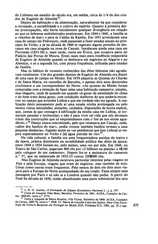 do Lisboeta em meados do século era, em média, cerca de 1/4 do dos cria-
dos de Eugénio de Almeida25
.
Depois da habitação e da alimentação, naturalmente há que considerar
a recreação, a sociabilidade e o cultivo do espírito. Quanto à primeira des-
tas preocupações, não havia inicialmente qualquer divergência em relação
ao que os lisboetas endinheirados praticavam. Em 1844 e 1845, a família ia
a «banhos de mar» e para as Caldas da Rainha. Em 1851 arrendaram uma
casa de campo em Pedrouços, onde passaram a fazer estadas anuais no prin-
cípio do Verão, e já na década de 1860 se registam alguns períodos de des-
canso em casa alugada na zona de Cascais. Instalaram ainda uma casa em
Portimão (1853-56) e, mais tarde, outra em Évora, que ocupava parte do
Palácio das Portas de Moura. Eram casas mais para residência temporária
de Eugénio de Almeida quando se deslocava em negócios ao Algarve e ao
Alentejo, e só a segunda foi, com pouca frequência, utilizada para estadas
de família.
Mas os hábitos de veraneio conhecidos das élites lisboetas não agrada-
vam totalmente. Um dos grandes desejos de Eugénio de Almeida era dispor
de uma casa de campo no Minho. Em 1859 adquiriu as Quintas do Chavão
e de Santa Marta, no concelho de Barcelos, e apenas dois anos decorridos
confessava a um correspondente do Norte: «As quintas do Minho foram
compradas com a intenção de fazer nelas uma habitação campestre, simples,
mas elegante, onde de quando em quando vá gozar da amenidade do clima
e do bom trato dessa gente, com condições melhores do que poderia encon-
trar no campo que avizinha Lisboa e que em verdade não me agrada. A rea-
lização deste pensamento pede aí uma estada minha prolongada ou pelo
menos visitas amiudadas, atenções, cuidados, disposições de muita espécie,
que, juntas às que consagro à edificação da minha casa em Lisboa, se tor-
nariam pesadas e incómodas; e não é para viver tal vida que nós devemos
tratar das construções que só empreendemos com o fim de nos serem agra-
dáveis.»26
Desejo nunca concretizado, pelo que veraneava por Cascais, onde,
«além dos banhos do mar», podia «tomar também banhos termais a uma
pequena distância», fugindo assim ao «ar pestilencial que [em Lisboa] se res-
pira especialmente no Verão e [à] água pútrida do rio» .
Na vida cultural, a família era uma frequentadora assídua do teatro e
da ópera, prática dominante na sociabilidade pública das élites da época;
entre 1844 e 1854 faziam-no, pelo menos, uma vez por mês. Em 1844, no
Teatro de São Carlos, pagavam 960 réis por «2 bilhetes na plateia» e 4$ 160
pelo «aluguer de um camarote». Depois fez-se a assinatura do camarote
n.° 37, que na temporada de 1852-53 custou 320$000 réis.
Mas Eugénio de Almeida mostrava particular interesse pelas viagens no
País e pela Europa, viagens que eram de negócios, mas também de ócio.
Umas como outras eram frequentes. Pelo menos de dois em dois anos via-
java para a Europa do Norte acompanhado do seu criado. Fazia sempre uma
passagem por Paris e só não ia a Londres quando não podia. A partir do
final da década de 1850, tendo abandonado uma parte substancial dos seus
J. D. G. Justino, A Formação do Espaço Económico Nacional /.../, p. 197.
Carta de Joaquim Vilas Boas, Barcelos, Fevereiro de 1861: ACEA, Copiador de Car-
tas, 1860-62, carta n.° 2773.
27
Carta a Joaquim de Matos Rosário, Vila Viçosa, Setembro de 1869: ACEA, Copiador
de Cartas, 1869-70, carta n.° 5938. Cf. Maria de Lourdes Lima dos Santos, Para Uma Socio-
logia da Cultura Burguesa em Portugal no Século XIX, Presença/ICS, 1983, pp. 35 e segs. 875
 