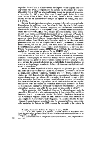 negócios, intensificou o número tanto de viagens ao estrangeiro como de
digressões pelo País, acompanhado da família ou de amigos. Por exem-
plo, entre 1866 e 1867 fez uma prolongada estada no estrangeiro (Agosto
a Novembro de 1867) e antes disso nove digressões pelo Reino, incluindo
uma com os filhos a Belas, Paço de Arcos, Ericeira, Beira Litoral e ao
Minho e outra em companhia de amigos ou apenas do criado, pela Beira
e a Évora.
De uma dessas digressões possuímos uma descrição mais pormenorizada.
É aquela que fez ao Minho, entre Dezembro de 1866 e Janeiro de 1867, acom-
panhado dos dois filhos, dama de companhia, um colaborador e um criado.
De comboio foram para o Porto (38$OOOréis), onde estiveram dois dias no
Hotel de Francofort (20$520 réis), dirigido pela viúva Hardy e onde consu-
miram chá e champanhe francês (Bordeaux) [s/c], e visitaram o Palácio de
Cristal. Seguiram depois para Braga, via Vila Nova de Famalicão, onde fize-
ram uma estada de três dias na Hospedaria dos Dois Amigos (27$600 réis),
visitando o Bom Jesus. No dia 30 de Dezembro seguiram para Barcelos, onde
permaneceram dois dias na Hospedaria das Roças (191600 réis). Regressa-
ram ao Porto, via Vila do Conde, com nova estada de seis dias no mesmo
hotel (42$000 réis), tendo visitado vários estabelecimentos. O percurso pelo
Minho fez-se em carro alugado (22$500 réis e 3$8OO réis de gratificação ao
cocheiro). O custo total da viagem foi de 238S5OO réis28
.
Pouco sabemos das práticas de sociabilidade doméstica desta família,
além do receber e fazer visitas. Estamos melhor informados, no entanto,
acerca da sua integração em estruturas de sociabilidade pública e o que sabe-
mos disto aponta para um comportamento característico de uma época em
que, ao lado de formas tradicionais de sociabilidade de matriz religiosa, se
assiste a um impulso das associações de lazer, de interesse, profissionais, cul-
turais e mutualistas29
.
Assim, em 1844, Eugénio de Almeida pagava a sua primeira quota (l$800
réis/mês) de sócio ordinário do Clube ou Assembleia Lisbonense, um clube
político, mas também recreativo, fundado em 1836. Numa «relação dos
sócios» de 1840, da qual ainda não fazia parte, encontramos figuras das mais
gradas do cartismo, cabralismo e Regeneração. A actividade recreativa diri-
gida aos sócios, familiares e amigos convidados era marcada pela realiza-
ção de sete bailes por ano, alguns com vista à recolha de fundos para apoiar
instituições como as «escolas da sociedade de instrução primária» ou asilos
de mendicidade, e concertos de música ou «reuniões filarmónicas». Os sócios
dispunham ainda de um salão de jogo para cartas, gamão e bilhar30
.
Ainda no ano de 1844, Eugénio de Almeida foi admitido como sócio da
Assembleia Filarmónica, aderindo no seguinte à Associação Mercantil Lis-
bonense. Em 1853 era também membro do Grémio Literário e da Associa-
ção Civilização Popular, sendo em 1867 admitido como sócio-amador da
Associação dos Arquitectos Civis Portugueses. Foi talvez no âmbito das acti-
vidades de uma daquelas associações que fez uma conferência, numa «reu-
nião agrícola» de Janeiro de 1855, «acerca da plantação e da cultura da
28
ACEA, Documentos da Caixa das Despesas de Casa, 1866-67.
29
Cf., p. ex., para Espanha, A . M. Bernal e J. Lacroix, «Aspects de la sociabilité anda-
louse. Les associations sevillanes (XIXe-XXe s.)», in Mélanges de Ia Casa de Velázquez, t. xi,
Paris, 1975, pp. 453-507.
30
Cf. Relatório e Contas da Direcção da Assembleia Lisbonense, Lisboa, Imprensa Nacio-
876 nal, 1840.
 