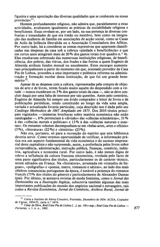 figueira e uma apreciação das diversas qualidades que se conhecem na nossa
província»31
.
Homem profundamente religioso, não admira que, paralelamente a estas
actividades, avultassem igualmente as práticas da sociabilidade religiosa e
beneficiente. Estas revelam-se, por um lado, na sua pertença às diversas con-
frarias e irmandades de que era irmão ou membro, bem como na integra-
ção das mulheres de família em associações de acção social, como as Casas
de Asilo da Infância Desvalida ou a Associação Consoladora dos Aflitos.
Por outro lado, há a considerar as somas expressivas que aparecem classifi-
cadas nas despesas da casa sob a rubrica «piedade e beneficiência» e que
em certos anos atingiram mais de 20% dos gastos totais (ver quadro n.° 4).
Elas resultavam sobretudo das numerosas instituições religiosas, de benefi-
ciência, dos pobres, das viúvas, dos frades e das freiras a quem Eugénio de
Almeida atribuía fundos mensal ou anualmente. Estes encargos aumenta-
ram principalmente a partir do momento em que, nomeado provedor da Casa
Pia de Lisboa, procedeu a uma importante e polémica reforma na adminis-
tração e formação escolar desta instituição, de que foi um grande bene-
mérito32
.
Apesar de as despesas com a cultura, representadas pela compra de objec-
tos de arte e de livros, terem ficado muito aquém do despendido com a vir-
tude —nunca excederam os 3 % dos gastos totais da casa—, não se deve con-
cluir daqui por uma falta de interesse por tais questões. Antes pelo contrário,
Eugénio de Almeida foi sempre um ávido comprador e leitor de livros e de
publicações periódicas, tendo constituído ao longo da vida uma ampla,
variada e actualizada livraria particular, cuja descrição nos é dada pelo seu
Catálogo Methodico de 1867 Ampliado em 1873, Dos 2010 títulos princi-
pais registados —inúmeras brochuras sobre matéria económica não estão
catalogadas—, 8% pertenciam à «divisão» das «ciências eclesiásticas», 31 %
à das «ciências morais e políticas» e 13% à das «ciências naturais e exac-
tas». Os restantes volumes decompunham-se em «belas-artes, artes e ofícios»
(3%), «literatura» (22%) e «história» (23%).
Não era, portanto, só para a recreação do espírito que esta biblioteca
deveria servir. Como teremos oportunidade de verificar, a informação prá-
tica era um aspecto fundamental da vida económica e do sucesso empresa-
rial deste capitalista e não surpreende, assim, a preferência pelos livros sobre
jurisprudência, administração, instrução pública, finanças, comércio, indús-
tria, agricultura e economia rural. Por outro lado, é não menos digna de
relevo a influência da cultura francesa oitocentista, revelada pelo facto de
uma parte significativa dos títulos, particularmente os de carácter técnico,
serem editados em França. Na «literatura», arrumada em «tratados de lín-
guas», «poligrafia» e «poesia, teatro, romances e sátiras», ao lado dos mais
célebres romancistas portugueses da época, é notável a presença do romance
francês (75% dos títulos do género) e particularmente de Alexandre Dumas
(pai). Por último, se assinava revistas de moda feminina, como o Jornal des
Demoiselles ou a Ilustração Ingleza, subscrevia também algumas das mais
importantes publicações do mundo dos negócios nacional e estrangeiro, tais
como a Revista Económica, Jornal do Comércio, Archivo Rural, Jornal de
31
Carta a António de Abreu Couceiro, Portimão, Dezembro de 1854: ACEA, Copiador
de Cartas, 1854-55, carta n.° 1674.
32
César da Silva, Real Casa Pia de Lisboa [...], pp. 130 e segs.; Real Casa Pia de Lisboa —
Portarias, s. 1. n. e., 1862. 877
 
