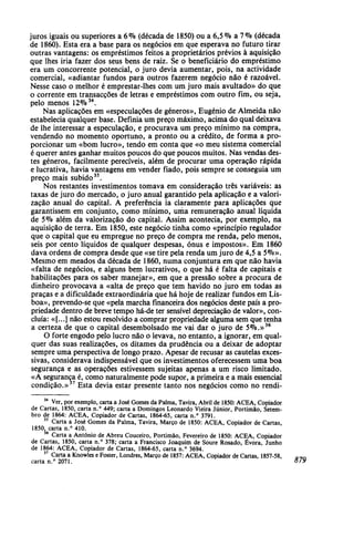 juros iguais ou superiores a 6% (década de 1850) ou a 6,5 % a 7°/o (década
de 1860). Esta era a base para os negócios em que esperava no futuro tirar
outras vantagens: os empréstimos feitos a proprietários prévios à aquisição
que lhes iria fazer dos seus bens de raiz. Se o beneficiário do empréstimo
era um concorrente potencial, o juro devia aumentar, pois, na actividade
comercial, «adiantar fundos para outros fazerem negócio não é razoável.
Nesse caso o melhor é emprestar-lhes com um juro mais avultado» do que
o corrente em transacções de letras e empréstimos com outro fim, ou seja,
pelo menos 12%34
.
Nas aplicações em «especulações de géneros», Eugénio de Almeida não
estabelecia qualquer base. Definia um preço máximo, acima do qual deixava
de lhe interessar a especulação, e procurava um preço mínimo na compra,
vendendo no momento oportuno, a pronto ou a crédito, de forma a pro-
porcionar um «bom lucro», tendo em conta que «o meu sistema comercial
é querer antes ganhar muitos poucos do que poucos muitos. Nas vendas des-
tes géneros, facilmente perecíveis, além de procurar uma operação rápida
e lucrativa, havia vantagens em vender fiado, pois sempre se conseguia um
preço mais subido35
.
Nos restantes investimentos tomava em consideração três variáveis: as
taxas de juro do mercado, o juro anual garantido pela aplicação e a valori-
zação anual do capital. A preferência ia claramente para aplicações que
garantissem em conjunto, como mínimo, uma remuneração anual líquida
de 5% além da valorização do capital. Assim acontecia, por exemplo, na
aquisição de terra. Em 1850, este negócio tinha como «princípio regulador
que o capital que eu empregue no preço de compra me renda, pelo menos,
seis por cento líquidos de qualquer despesas, ónus e impostos». Em 1860
dava ordens de compra desde que «se tire pela renda um juro de 4,5 a 5%».
Mesmo em meados da década de 1860, numa conjuntura em que não havia
«falta de negócios, e alguns bem lucrativos, o que há é falta de capitais e
habilitações para os saber manejar», em que a pressão sobre a procura de
dinheiro provocava a «alta de preço que tem havido no juro em todas as
praças e a dificuldade extraordinária que há hoje de realizar fundos em Lis-
boa», prevendo-se que «pela marcha financeira dos negócios deste país a pro-
priedade dentro de breve tempo há-de ter sensível depreciação de valor», con-
cluía: «[...] não estou resolvido a comprar propriedade alguma sem que tenha
a certeza de que o capital desembolsado me vai dar o juro de 5%.»36
O forte engodo pelo lucro não o levava, no entanto, a ignorar, em qual-
quer das suas realizações, os ditames da prudência ou a deixar de adoptar
sempre uma perspectiva de longo prazo. Apesar de recusar as cautelas exces-
sivas, considerava indispensável que os investimentos oferecessem uma boa
segurança e as operações estivessem sujeitas apenas a um risco limitado.
«A segurança é, como naturalmente pode supor, a primeira e a mais essencial
condição.»37
Esta devia estar presente tanto nos negócios como no rendi-
34
Ver, por exemplo, carta a José Gomes da Palma, Tavira, Abril de 1850: ACEA, Copiador
de Cartas, 1850, carta n.° 449; carta a Domingos Leonardo Vieira Júnior, Portimão, Setem-
bro de 1864: ACEA, Copiador de Cartas, 1864-65, carta n.° 3791.
35
Carta a José Gomes da Palma, Tavira, Março de 1850: ACEA, Copiador de Cartas,
1850, carta n.° 410.
36
Carta a António de Abreu Couceiro, Portimão, Fevereiro de 1850: ACEA, Copiador
de Cartas, 1850, carta n.° 378; carta a Francisco Joaquim de Soure Rosado, Évora, Junho
de 1864: ACEA, Copiador de Cartas, 1864-65, carta n.° 3694.
37
Carta a Knowles e Foster, Londres, Março de 1857: ACEA, Copiador de Cartas, 1857-58, P T n
carta n.° 2071. 879
 