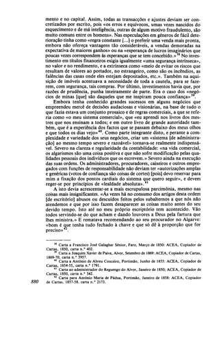 mento e no capital. Assim, todas as transacções e ajustes deviam ser con-
cretizados por escrito, pois «os erros e equívocos, umas vezes nascidos do
esquecimento e de má inteligência, outras de algum motivo fraudulento, são
muito comuns entre os homens». Nas especulações em géneros de fácil dete-
rioração tinha como «regra constante [...] o preferir uma venda mais pronta,
embora não ofereça vantagens tão consideráveis, a vendas demoradas na
expectativa de maiores ganhos» ou na «esperança de lucros imaginários que
poucas vezes correspondem às esperanças que se tem concebido.»38
No inves-
timento em títulos financeiros exigia igualmente «uma segurança intrínseca»,
no valor e no rendimento, e a extrínseca como «meio de evitar os riscos que
resultam de valores ao portador, no estrangeiro, como são os incêndios, as
falências das casas onde eles estejam depositados, etc». Também na aqui-
sição de imóveis acentuava a necessidade de toda a cautela, para se faze-
rem, com segurança, tais compras. Por último, investimentos havia que, por
razões de prudência, punha inteiramente de parte. Era o caso dos «negó-
cios de minas [que] são daqueles que me inspiram pouca confiança»39
.
Embora tenha conhecido grandes sucessos em alguns negócios que
empreendeu mercê de decisões audaciosas e visionárias, na base de tudo o
que fazia estava um conjunto prosaico e de regras comerciais, a que se refe-
ria como «o meu sistema comercial», que «eu aprendi nos livros dos mes-
tres que nos ensinam a todos; e em outro livro de grande autoridade tam-
bém, que é a experiência dos factos que se passam debaixo dos meus olhos
e que todos os dias vejo»40
. Como parte integrante disto, e perante a com-
plexidade e variedade dos seus negócios, criar um «sistema [de administra-
ção] ao mesmo tempo severo e razoável» tornava-se realmente indispensá-
vel. Severo na clareza e regularidade da contabilidade: «na vida comercial,
os algarismos são uma coisa positiva e que não sofre modificação pelas qua-
lidades pessoais dos indivíduos que os escrevem.» Severo ainda na execução
das suas ordens. Os administradores, procuradores, caixeiros e outros empre-
gados com funções de responsabilidade não deviam ter «autorizações amplas
e genéricas (votos de confiança são coisas de cortes) [pois] devo reservar para
mim a fixação dos pontos cardiais do sistema que quero seguir», e devem
reger-se por princípios de «lealdade absoluta».41
A isto devia acrescentar-se a mais escrupulosa parcimónia, mesmo nas
coisas mais insignificantes. «Às vezes há no consumo dos artigos desta ordem
[de escritório] abusos ou descuidos feitos pelos subalternos a que nós não
atendemos e que por isso fazem desaparecer as coisas muito antes do seu
devido tempo. Isto até no meu próprio escriptório tem acontecido. Vão
todos servindo-se do que acham e dando louvores a Deus pela fartura que
lhes ministra.» E rematava recomendando ao seu procurador no Algarve:
«bom é que tenha tudo fechado à chave e que só dê à proporção que for
preciso» .
38
Carta a Francisco José Galaghar Sénior, Faro, Março de 1850: ACEA, Copiador de
Cartas, 1850, carta n.° 402.39
Carta a Joaquim Xavier de Paiva, Alvor, Setembro de 1869: ACEA, Copiador de Cartas,
1869-70, carta n.° 5957.40
Carta a António de Abreu Couceiro, Portimão, Junho de 1855: ACEA, Copiador de
Cartas, 1854-55, carta n.° 1791.41
Carta ao administrador do Reguengo do Alvor, Janeiro de 1850; ACEA, Copiador de
Cartas, 1850, carta n.° 342.42
Carta para António Maria de Pádua, Portimão, Janeiro de 1858: ACEA, Copiador
880 de Cartas, 1857-58, carta n.° 2173.
 